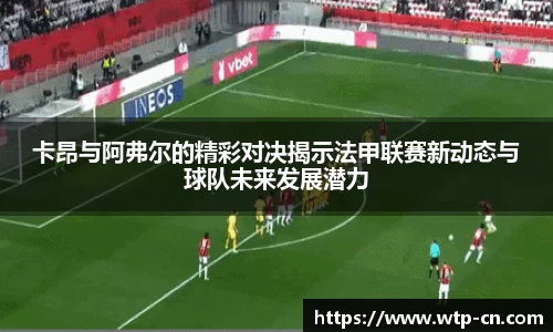 卡昂与阿弗尔的精彩对决揭示法甲联赛新动态与球队未来发展潜力